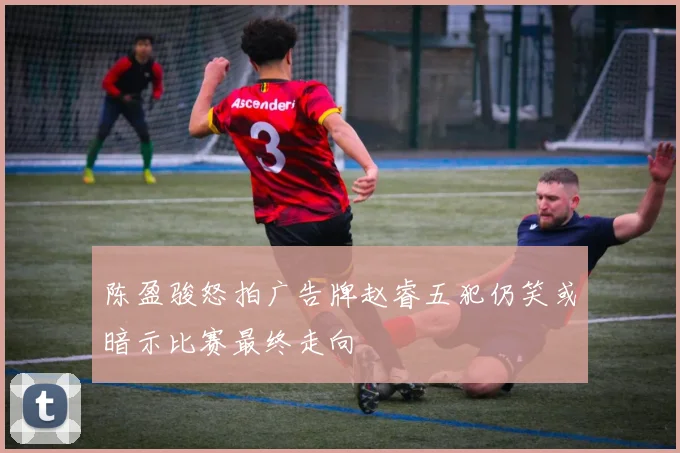 陈盈骏怒拍广告牌赵睿五犯仍笑或暗示比赛最终走向