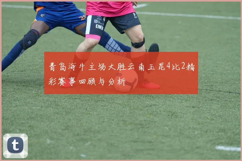 青岛海牛主场大胜云南玉昆4比2精彩赛事回顾与分析