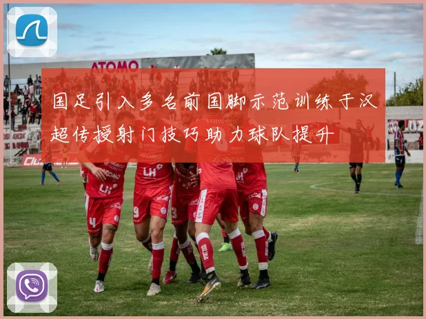 国足引入多名前国脚示范训练于汉超传授射门技巧助力球队提升