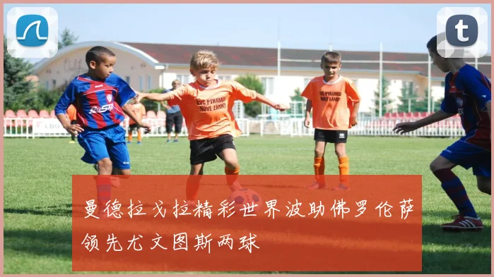 曼德拉戈拉精彩世界波助佛罗伦萨领先尤文图斯两球