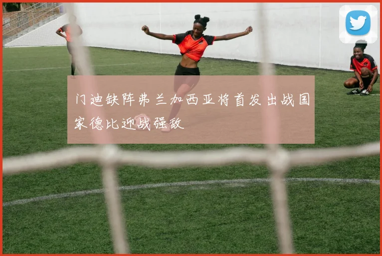 门迪缺阵弗兰加西亚将首发出战国家德比迎战强敌