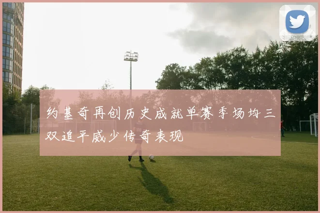 约基奇再创历史成就单赛季场均三双追平威少传奇表现