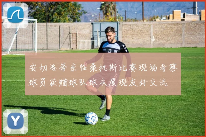 安切洛蒂亲临桑托斯比赛现场考察球员获赠球队球衣展现友好交流