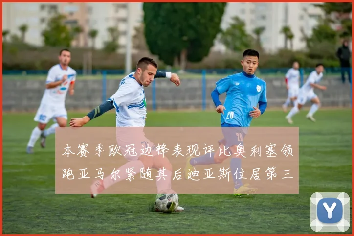 本赛季欧冠边锋表现评比奥利塞领跑亚马尔紧随其后迪亚斯位居第三