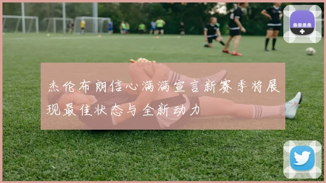 杰伦布朗信心满满宣言新赛季将展现最佳状态与全新动力