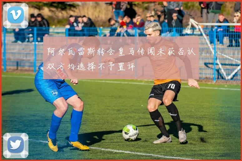 阿尔瓦雷斯转会皇马传闻未获否认双方均选择不予置评
