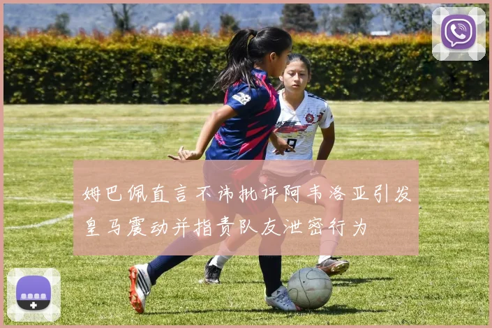 姆巴佩直言不讳批评阿韦洛亚引发皇马震动并指责队友泄密行为