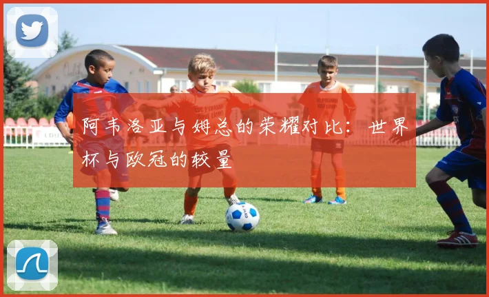 阿韦洛亚与姆总的荣耀对比：世界杯与欧冠的较量