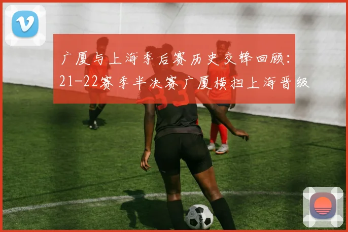 广厦与上海季后赛历史交锋回顾：21-22赛季半决赛广厦横扫上海晋级决赛