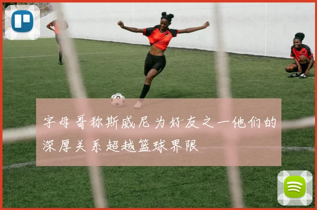 字母哥称斯威尼为好友之一他们的深厚关系超越篮球界限