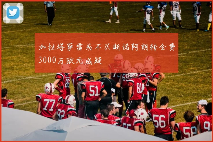 加拉塔萨雷或不买断诺阿朗转会费3000万欧元成疑