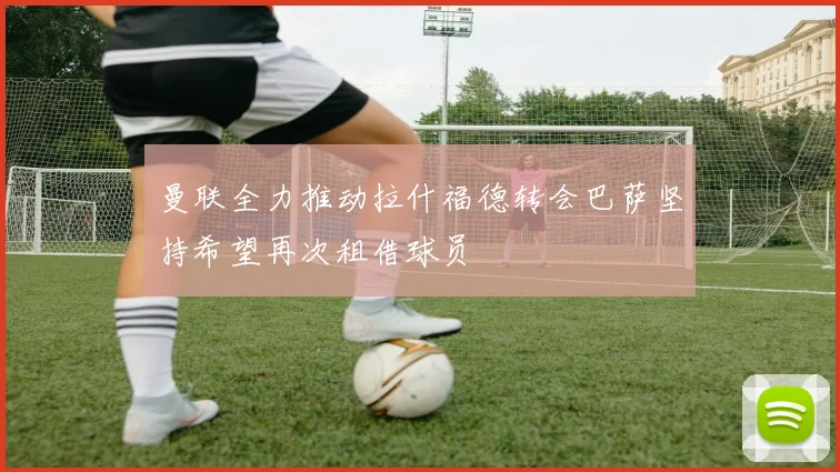 曼联全力推动拉什福德转会巴萨坚持希望再次租借球员